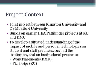 Project Context Joint project between Kingston University and De Montfort University Builds on earlier HEA Pathfinder projects at KU and DMU To develop a situated understanding of the impact of mobile and personal technologies on student and staff practices, beyond the institution, and on institutional processes Work Placements (DMU) Field trips (KU) 
