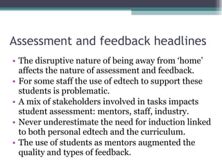 Assessment and feedback headlines The disruptive nature of being away from ‘home’ affects the nature of assessment and feedback. For some staff the use of edtech to support these students is problematic. A mix of stakeholders involved in tasks impacts student assessment: mentors, staff, industry. Never underestimate the need for induction linked to both personal edtech and the curriculum. The use of students as mentors augmented the quality and types of feedback. 