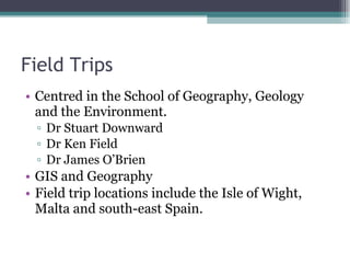 Field Trips Centred in the School of Geography, Geology and the Environment. Dr Stuart Downward Dr Ken Field Dr James O’Brien GIS and Geography Field trip locations include the Isle of Wight, Malta and south-east Spain. 