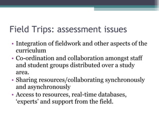 Field Trips: assessment issues Integration of fieldwork and other aspects of the curriculum Co-ordination and collaboration amongst staff and student groups distributed over a study area. Sharing resources/collaborating synchronously and asynchronously Access to resources, real-time databases, ‘experts’ and support from the field. 