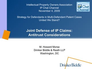 Intellectual Property Own ers Association IP Chat Channel November 4 , 2009 Strategy for Defendants in Multi-Defendant Patent Cases United We Stand? Joint Defense of IP Claims: Antitrust Considerations M. Howard Morse Drinker Biddle & Reath LLP Washington, DC 