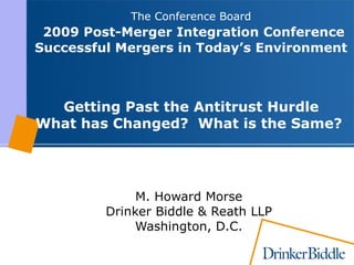The Conference Board    2009 Post-Merger Integration Conference   Successful Mergers in Today’s Environment  Getting Past the Antitrust Hurdle What has Changed?  What is the Same? M. Howard Morse Drinker Biddle & Reath LLP Washington, D.C. 