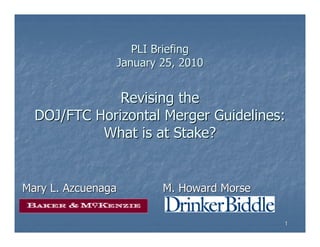 PLI Briefing
                January 25, 2010


              Revising the
  DOJ/FTC Horizontal Merger Guidelines:
           What is at Stake?


Mary L. Azcuenaga       M. Howard Morse

                                          1
 
