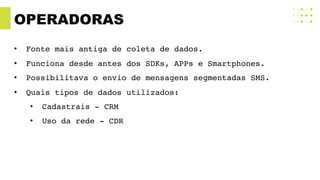 OPERADORAS
• Fonte mais antiga de coleta de dados.
• Funciona desde antes dos SDKs, APPs e Smartphones.
• Possibilitava o envio de mensagens segmentadas SMS.
• Quais tipos de dados utilizados:
• Cadastrais - CRM
• Uso da rede - CDR
 