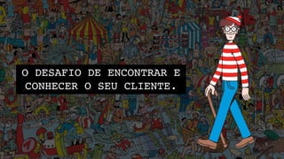 O DESAFIO DE ENCONTRAR E
CONHECER O SEU CLIENTE.
 