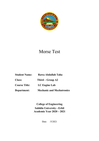 Morse Test
Student Name: Rawa Abdullah Taha
Class: Third – Group A2
Course Title: I.C Engine Lab
Department: Mechanic and Mechatronics
College of Engineering
Salddin University - Erbil
Academic Year 2020 – 2021
Date /5/2021
 