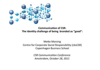 Communica)on	
  of	
  CSR:	
  
The	
  iden)ty	
  challenge	
  of	
  being	
  	
  branded	
  as	
  “good”:	
  
                                    	
  
                                    	
  
                        Me$e	
  Morsing	
  
 Centre	
  for	
  Corporate	
  Social	
  Responsibility	
  (cbsCSR)	
  
                  Copenhagen	
  Business	
  School	
  
                                    	
  
             CSR	
  Communica,on	
  Conference	
  
              Amsterdam,	
  October	
  28,	
  2011	
  
                                    	
  
 