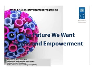 The Future We Want
Rights and Empowerment
United Nations Development Programme
Prepared by : Maya Morsy, Ph.D.
Gender Team Leader, Regional Centre in Cairo
Regional Bureau of Arab States
United Nations Development Programme (UNDP)
 