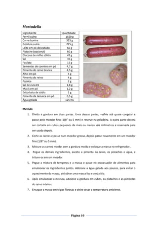 Página 10
Mortadella
Ingrediente Quantidade
Pernil suíno 1550 g
Carne bovina 525 g
Gordura suína 225 g
Leite em pó desnatado 60 g
Pistache (opcional) 60 g
Glucose de milho sólida 47 g
Sal 35 g
Fosfato 15 g
Sementes de coentro em pó 4,7 g
Pimenta do reino branca 4,5 g
Alho em pó 4 g
Pimenta do reino 4 g
Páprica 2 g
Sal de cura #1 1,8 g
Macís em pó 1,2 g
Eritorbato de sódio 1 g
Pimenta da Jamaica em pó 0,5 g
Água gelada 125 mL
Método:
1. Divida a gordura em duas partes. Uma dessas partes, resfrie até quase congelar e
passe pelo moedor fino (1/8” ou 5 mm) e reserve na geladeira. A outra parte deverá
ser cortada em cubos pequenos de mais ou menos seis milímetros e reservada para
ser usada depois.
2. Corte as carnes e passe num moedor grosso, depois passe novamente em um moedor
fino (1/8” ou 5 mm).
3. Misture as carnes moídas com a gordura moída e coloque a massa no refrigerador..
4. Pegue os demais ingredientes, exceto a pimenta do reino, os pistaches e água, e
triture-os em um moedor.
5. Pegue a mistura de temperos e a massa e passe no processador de alimentos para
emulsionar os ingredientes juntos. Adicione a água gelada aos poucos, para evitar o
aquecimento da massa, até obter uma massa lisa e ainda fria.
6. Após emulsionar a mistura, adicione a gordura em cubos, os pistaches e as pimentas
do reino inteiras.
7. Ensaque a massa em tripas fibrosas e deixe secar a temperatura ambiente.
 