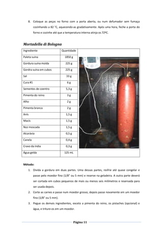 Página 11
8. Coloque as peças no forno com a porta aberta, ou num defumador sem fumaça
cozinhando a 82 °C, aquecendo-as gradativamente. Após uma hora, feche a porta do
forno e cozinhe até que a temperatura interna atinja os 72ºC.
Mortadella di Bologna
Ingrediente Quantidade
Paleta suína 1850 g
Gordura suína moída 225 g
Gordra suína em cubos 225 g
Sal 33 g
Cura #1 6 g
Sementes de coentro 5,3 g
Pimenta do reino 3 g
Alho 2 g
Pimenta branca 2 g
Anís 1,5 g
Macís 1,5 g
Noz moscada 1,5 g
Alcarávia 0,5 g
Canela 0,4 g
Cravo da índia 0,3 g
Água gelda 125 mL
Método:
1. Divida a gordura em duas partes. Uma dessas partes, resfrie até quase congelar e
passe pelo moedor fino (1/8” ou 5 mm) e reserve na geladeira. A outra parte deverá
ser cortada em cubos pequenos de mais ou menos seis milímetros e reservada para
ser usada depois.
2. Corte as carnes e passe num moedor grosso, depois passe novamente em um moedor
fino (1/8” ou 5 mm).
3. Pegue os demais ingredientes, exceto a pimenta do reino, os pistaches (opcional) e
água, e triture-os em um moedor.
 