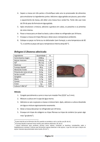 Página 12
4. Separe a massa em três partes e Emulsifique cada uma no processador de alimentos
para emulsionar os ingredientes juntos. Adicione a água gelada aos poucos, para evitar
o aquecimento da massa, até obter uma massa lisa e ainda fria. Tente não usar mais
do 5% do peso da formula em água gelada.
5. Após emulsionar a mistura, adicione a gordura em cubos, os pistaches e as pimentas
do reino inteiras.
6. Passe a massa para um bowl ou bacia, cubra e deixe no refrigerador por 24 horas.
7. Ensaque a massa em tripas fibrosas e deixe secar a temperatura ambiente.
8. Coloque as peças no forno ou no defumador (sem fumaça), a uma temperatura de 82
°C, e cozinhe as peças até que a temperatura interna atinja 60 °C.
Bologna à Libanesa adocicada
Ingrediente Quantidade %
Carne bovina magra 2268 g
Açúcar mascavo 226,8 g 10
Sal5
40, 3 g 1,78
Dextrose 31,5 g 1,39
Fumaça líquida6
30 g 1,32
Mostarda moída 9,2 g 0,41
Pimenta do reino em pó 8,4 g 0,37
Sal de cura #15
5,8 g 0,26
Gengibre 1,8 g 0,08
Macís 1,7 g 0,07
Canela 1,1 g 0,05
Cravo 1 g 0,04
Cultura F-RM 527
0,25 g 0,01
Método:
1. Congele parcialmente a carne e moa num moedor fino (3/16” ou 5 mm).
2. Misture a cultura em ¼ copo de água morna.
3. Adicione os sais e açúcares a massa e misture bem. Após, adicione a cultura dissolvida
em água e misture vigorosamente novamente.
4. Deixe a massa descansar no refrigerador por 24 horas.
5. Ensaque em tripas de colágeno ou tripas fibrosas ou tripas de cordeiro (se quiser algo
mais “grudento”).
5
O peso total de sal na fórmula é de 2%, quando se considera o sal e o sal de cura (N. do A.).
6
A Fumaça líquida é opcional nessa receita, para sabores adicionais. (N. do A.)
7
Cultura bacteriana para produtos cárneos como salame, contendo as bactérias Lactobacillus sakei e
Staphylococcus carnosus. Culturas que fermentam apenas dextrose e não açúcar, o que faz com que a doçura do
açúcar mascavo seja preservada nessa receita. (N. do T.)
 