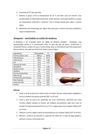 Página 13
6. Fermente à 29 °C por dois dias.
7. Defume as peças a frio na temperatura de 32 °C até obter uma cor marrom. Esse
produto pode ser defumado fortemente. Como opcional, você pode pendurar as peças
em temperatura ambiente e “pintá-las” com a fumaça liquida para obter o mesmo
efeito
8. Mantenha sob refrigeração por alguns dias para que a mistura da massa estabilize e
seque completamente.
Zampone – mortadela ao estilo de modena
O Zampone é um embutido típico da região de Modena (Emiglia – Romagna), cuja
apresentação clássica é o ensacamento feito na pele dos pés do porco. Usualmente, é
comprado fresco e cozido em casa. A muito tempo atrás os charcuteiros dos EUA preparavam
dessa maneira, mas optei por fazê-lo em tripas a prova d’água.
Ingrediente Quantidade %
Pernil e paleta suína 1820 g 68,90
Pele de porco 680 g 25,75
Leite em pó 50 g 1,90
Sal 33 g 1,25
Glucose de milho 27 g 1
AmesPhos 10 g 0,38
Sal de cura #1 6 g 0,23
Gelatina 5 g 0,19
Extrato de baunilha 3 mL 0,12
Alho em pó 2,8 g 0,11
Pimenta do reino branca 2,5 g 0,10
Noz moscada 1 g 0,04
Cravo da índia 0,7 g 0,03
Canela 0,5 g 0,02
Método:
1. Corte a carne de porco em cubos e leve ao freezer até que esteja quase congelada, e
moa no moedor mais grosso possível (3/4” ou 22 mm).
2. Corte a pele de porco em quadrados de cinco centímetros, afervente por cinco
minutos, depois coloque no freezer até congelar parcialmente, após isso, moa no
moedor mais grosso possível (22 mm ou ¾”) e a seguir passe num moedor médio (1/4”
ou 6 mm).
3. .Misture a carne e apele e passe-as novamente em um moedor médio (1/4” ou 6 mm).
4. Misture a essência de baunilha e a glucose de milho em ¾ copo de água gelada e
adicione a massa, misturando bem.
 