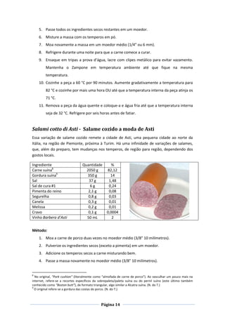Página 14
5. Passe todos os ingredientes secos restantes em um moedor.
6. Misture a massa com os temperos em pó.
7. Moa novamente a massa em um moedor médio (1/4” ou 6 mm).
8. Refrigere durante uma noite para que a carne comece a curar.
9. Ensaque em tripas a prova d’água, lacre com clipes metálico para evitar vazamento.
Mantenha o Zampone em temperatura ambiente até que fique na mesma
temperatura.
10. Cozinhe a peça a 60 °C por 90 minutos. Aumente gradativamente a temperatura para
82 °C e cozinhe por mais uma hora OU até que a temperatura interna da peça atinja os
71 °C.
11. Remova a peça da água quente e coloque-a e água fria até que a temperatura interna
seja de 32 °C. Refrigere por seis horas antes de fatiar.
Salami cotto di Asti - Salame cozido a moda de Asti
Essa variação de salame cozido remete a cidade de Asti, uma pequena cidade ao norte da
Itália, na região de Piemonte, próxima à Turim. Há uma infinidade de variações de salames,
que, além do preparo, tem mudanças nos temperos, de região para região, dependendo dos
gostos locais.
Ingrediente Quantidade %
Carne suína8
2050 g 82,12
Gordura suína9
350 g 14
Sal 37 g 1,48
Sal de cura #1 6 g 0,24
Pimenta do reino 2,1 g 0,08
Segurelha 0,8 g 0,03
Canela 0,3 g 0,01
Melissa 0,2 g 0,01
Cravo 0,1 g 0,0004
Vinho Barbera d’Asti 50 mL 2
Método:
1. Moa a carne de porco duas vezes no moedor médio (3/8” 10 milímetros).
2. Pulverize os ingredientes secos (exceto a pimenta) em um moedor.
3. Adicione os temperos secos a carne misturando bem.
4. Passe a massa novamente no moedor médio (3/8” 10 milímetros).
8
No original, “Pork cushion” (literalmente como “almofada de carne de porco”). Ao vasculhar um pouco mais na
internet, refere-se a recortes específicos da sobrepaleta/paleta suína ou do pernil suíno (este último também
conhecido como “Boston butt”), de formato triangular, algo similar a Alcatra suína. (N. do T.)
9
O original refere-se a gordura das costas do porco. (N. do T.)
 