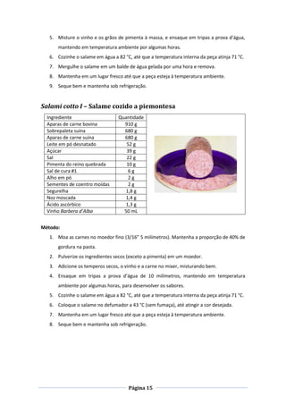 Página 15
5. Misture o vinho e os grãos de pimenta à massa, e ensaque em tripas a prova d’água,
mantendo em temperatura ambiente por algumas horas.
6. Cozinhe o salame em água a 82 °C, até que a temperatura interna da peça atinja 71 °C.
7. Mergulhe o salame em um balde de água gelada por uma hora e remova.
8. Mantenha em um lugar fresco até que a peça esteja à temperatura ambiente.
9. Seque bem e mantenha sob refrigeração.
Salami cotto I – Salame cozido a piemontesa
Ingrediente Quantidade
Aparas de carne bovina 910 g
Sobrepaleta suína 680 g
Aparas de carne suína 680 g
Leite em pó desnatado 52 g
Açúcar 39 g
Sal 22 g
Pimenta do reino quebrada 10 g
Sal de cura #1 6 g
Alho em pó 2 g
Sementes de coentro moídas 2 g
Segurelha 1,8 g
Noz moscada 1,4 g
Ácido ascórbico 1,3 g
Vinho Barbera d’Alba 50 mL
Método:
1. Moa as carnes no moedor fino (3/16” 5 milímetros). Mantenha a proporção de 40% de
gordura na pasta.
2. Pulverize os ingredientes secos (exceto a pimenta) em um moedor.
3. Adicione os temperos secos, o vinho e a carne no mixer, misturando bem.
4. Ensaque em tripas a prova d’água de 10 milímetros, mantendo em temperatura
ambiente por algumas horas, para desenvolver os sabores.
5. Cozinhe o salame em água a 82 °C, até que a temperatura interna da peça atinja 71 °C.
6. Coloque o salame no defumador a 43 °C (sem fumaça), até atingir a cor desejada.
7. Mantenha em um lugar fresco até que a peça esteja à temperatura ambiente.
8. Seque bem e mantenha sob refrigeração.
 