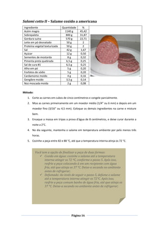 Página 16
Salami cotto II – Salame cozido a americana
Ingrediente Quantidade %
Acém magro 1140 g 45,42
Sobrepaleta 800 g 31,87
Gordura suína 570 g 22,71
Leite em pó desnatado 50 g 2
Proteína vegetal texturizada 50 g 2
Sal 42 g 1,67
Açúcar 12 g 0,50
Sementes de mostarda 8 g 0,32
Pimenta preta quebrada 6,5 g 0,25
Sal de cura #1 6,5 g 0,25
Alho em pó 5 g 0,20
Fosfatos de sódio 5 g 0,20
Cardamomo moído 4 g 0,16
Gengibre moído 3,5 g 0,14
Noz moscada moída 2 g 0,08
Método:
1. Corte as carnes em cubos de cinco centímetros e congele parcialmente.
2. Moa as carnes primeiramente em um moedor médio (1/4” ou 6 mm) e depois em um
moedor fino (3/16” ou 4,5 mm). Coloque os demais ingredientes na carne e misture
bem.
3. Ensaque a massa em tripas a prova d’água de 8 centímetros, e deixe curar durante a
noite a 2°C.
4. No dia seguinte, mantenha o salame em temperatura ambiente por pelo menos três
horas.
5. Cozinhe a peça entre 82 e 88 °C, até que a temperatura interna atinja os 72 °C.
Você tem a opção de finalizar a peça de duas formas:
 Cozido em água: cozinhe o salame até a temperatura
interna atingir os 72 ºC, conforme o passo 5. Após isso,
resfrie a peça colocando á em um recipiente com água
fria, até que atinja os 37 °C. Deixe-a secando no ambiente
antes de refrigerar;
 Defumado: Ao invés de seguir o passo 5, defume o salame
até a temperatura interna atingir os 72°C. Após isso,
resfrie a peça comum banho de água fria, até que atinja os
37 °C. Deixe-a secando no ambiente antes de refrigerar;
 