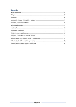 Página 3
Sumário
Notas de tradução......................................................................................................................... 4
Bologna ......................................................................................................................................... 5
Galantina....................................................................................................................................... 6
Mortadella di prato – Mortadela à Toscana ................................................................................. 7
Alkermes – Licor toscano típico..................................................................................................... 8
Mortadela à Libanesa.................................................................................................................... 9
Mortadella................................................................................................................................... 10
Mortadella di Bologna................................................................................................................. 11
Bologna à Libanesa adocicada .................................................................................................... 12
Zampone – mortadela ao estilo de modena............................................................................... 13
Salami cotto di Asti - Salame cozido a moda de Asti.................................................................. 14
Salami cotto I – Salame cozido a piemontesa............................................................................. 15
Salami cotto II – Salame cozido a americana.............................................................................. 16
 