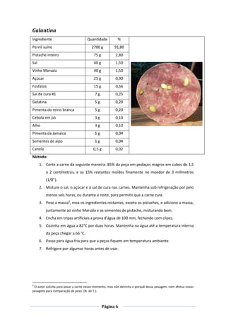 Página 6
Galantina
Ingrediente Quantidade %
Pernil suíno 2700 g 91,80
Pistache inteiro 75 g 2,80
Sal 40 g 1,50
Vinho Marsala 40 g 1,50
Açúcar 25 g 0,90
Fosfatos 15 g 0,56
Sal de cura #1 7 g 0,25
Gelatina 5 g 0,20
Pimenta do reino branca 5 g 0,20
Cebola em pó 3 g 0,10
Alho 3 g 0,10
Pimenta da Jamaica 1 g 0,04
Sementes de aipo 1 g 0,04
Canela 0,5 g 0,02
Método:
1. Corte a carne da seguinte maneira: 85% da peça em pedaços magros em cubos de 1,5
a 2 centímetros, e os 15% restantes moídos finamente no moedor de 3 milímetros
(1/8”).
2. Misture o sal, o açúcar e o sal de cura nas carnes. Mantenha sob refrigeração por pelo
menos seis horas, ou durante a noite, para permitir que a carne cure.
3. Pese a massa2
, moa os ingredientes restantes, exceto os pistaches, e adicione a massa,
juntamente ao vinho Marsala e as sementes de pistache, misturando bem.
4. Encha em tripas artificiais a prova d’água de 100 mm, fechando com clipes.
5. Cozinha em água a 82°C por duas horas. Mantenha na água até a temperatura interna
da peça chegar a 66 °C.
6. Passe para água fria para que a peças fiquem em temperatura ambiente.
7. Refrigere por algumas horas antes de usar.
2
O autor solicita para pesar a carne nesse momento, mas não delimita o porquê dessa pesagem, nem efetua novas
pesagens para comparação de peso. (N. do T.).
 