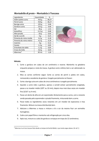 Página 7
Mortadella di prato – Mortadela à Toscana
Ingrediente Quantidade %
Sobre paleta suína 910 g 38,27
Pernil suíno 910 g 38,27
Barriga suína 225 g 9,46
Gordura suína 225 g 9,46
Sal 36 g 1,51
AmesPhos 11,5 g 0,48
Alho picado 10 g 0,42
Sal de cura #1 6 g 0,25
Pimenta do reino moída 4,2 g 0,18
Pimenta do reino inteira 4,2 g 0,18
Coentro 3 g 0,13
Canela 1,3 g 0,05
Eritorbato de sódio 1,3 g 0,05
Cravo da índia 0,6 g 0,03
Alkermes3
30 mL 1,26
Método:
1. Corte a gordura em cubos de um centímetro e reserve. Mantenha na geladeira
enquanto prepara o resto da massa. A gordura será o último item a ser adicionado na
massa.
2. Moa as carnes conforme segue: Corte as carnes de pernil e paleta em cubos,
removendo o excedente de gordura. Congele parcialmente no freezer.
3. Corte a barriga suína em cubos de cinco centímetros e congele parcialmente.
4. Quando a carne (não a gordura, apenas a carne0 estiver parcialmente congelada,
passe-a no moedor médio (3/8” ou 10 mm), depois moa mais duas vezes em moedor
fino (3/16” ou 4 mm).
5. Passe um dente de alho em um espremedor diretamente para a carne, com o restante
sendo passado pelo espremedor e picado finamente, misturando bem a carne.
6. Passe todos os ingredientes secos restantes em um moedor de especiarias e moa
finamente. Misture na massa distribuindo bem.
7. Adicione o Alkermes a massa e misture a té a cor da mesma ficar um vermelho
homogêneo.
8. Cubra com papel filme e mantenha sob refrigeração por cinco dias.
9. Após isso, misture os cubos de gordura e ensaque em tripas de 12 centímetros.
3
Alkermes é um licor toscano feito desde os tempos da família Médici, cuja receita segue abaixo. (N. do T.)
 