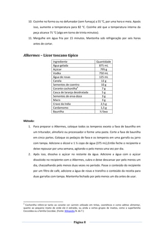 Página 8
10. Cozinhe no formo ou no defumador (sem fumaça) a 55 °C, por uma hora e meia. Apoós
isso, aumente a temperatura para 82 °C. Cozinhe até que a temperatura interna da
peça alcance 71 °C (algo em torno de trinta minutos).
11. Mergulhe em água fria por 15 minutos. Mantenha sob refrigeração por seis horas
antes de cortar.
Alkermes – Licor toscano típico
Ingrediente Quantidade
Água gelada 875 mL
Açúcar 795 g
Vodka 750 mL
Água de rosas 125 mL
Canela 12 g
Sementes de coentro 10 g
Corante cochonilha4
7 g
Casca de laranja desidratada 5 g
Sementes de erva-doce 3 g
Macis 3 g
Cravo da índia 2,5 g
Cardamomo 1,5 g
Baunilha ½ fava
Método:
1. Para preparar o Alkermes, coloque todos os temperos exceto a fava de baunilha em
um triturador, almofariz ou processador e forme uma pasta. Corte a fava de baunilha
em cinco partes. Coloque os pedaços de fava e os temperos em uma garrafa ou jarro
com tampa. Adicione o álcool e 1 ½ copo de água (375 mL),Então feche o recipiente e
deixe repousar por uma semana, agitando-o pelo menos uma vez por dia.
2. Após isso, dissolva o açúcar no restante da água. Adicione a água com o açúcar
dissolvido no recipiente com o Alkermes, cubra e deixe descansar por pelo menos um
dia, chacoalhando pelo menos duas vezes no período. Passe o conteúdo do recipiente
por um filtro de café, adicione a água de rosas e transfira o conteúdo da receita para
duas garrafas com tampa. Mantenha fechado por pelo menos um dia antes de usar.
4
Cochonilha refere-se tanto ao corante cor carmim utilizado em tintas, cosméticos e como aditivo alimentar,
quanto ao pequeno inseto de onde ele é extraído, ou ainda a certos grupos de insetos, como a superfamília
Coccoidea ou a família Coccidae. (Fonte: Wikipedia N. do T.)
 
