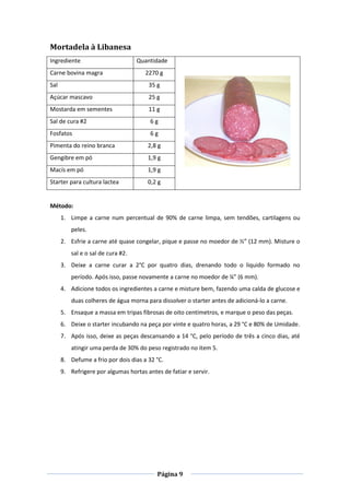 Página 9
Mortadela à Libanesa
Ingrediente Quantidade
Carne bovina magra 2270 g
Sal 35 g
Açúcar mascavo 25 g
Mostarda em sementes 11 g
Sal de cura #2 6 g
Fosfatos 6 g
Pimenta do reino branca 2,8 g
Gengibre em pó 1,9 g
Macís em pó 1,9 g
Starter para cultura lactea 0,2 g
Método:
1. Limpe a carne num percentual de 90% de carne limpa, sem tendões, cartilagens ou
peles.
2. Esfrie a carne até quase congelar, pique e passe no moedor de ½” (12 mm). Misture o
sal e o sal de cura #2.
3. Deixe a carne curar a 2°C por quatro dias, drenando todo o liquido formado no
período. Após isso, passe novamente a carne no moedor de ¼” (6 mm).
4. Adicione todos os ingredientes a carne e misture bem, fazendo uma calda de glucose e
duas colheres de água morna para dissolver o starter antes de adicioná-lo a carne.
5. Ensaque a massa em tripas fibrosas de oito centímetros, e marque o peso das peças.
6. Deixe o starter incubando na peça por vinte e quatro horas, a 29 °C e 80% de Umidade.
7. Após isso, deixe as peças descansando a 14 °C, pelo período de três a cinco dias, até
atingir uma perda de 30% do peso registrado no item 5.
8. Defume a frio por dois dias a 32 °C.
9. Refrigere por algumas hortas antes de fatiar e servir.
 