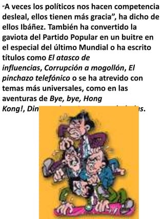 “A veces los políticos nos hacen competencia
desleal, ellos tienen más gracia”, ha dicho de
ellos Ibáñez. También ha convertido la
gaviota del Partido Popular en un buitre en
el especial del último Mundial o ha escrito
títulos como El atasco de
influencias, Corrupción a mogollón, El
pinchazo telefónico o se ha atrevido con
temas más universales, como en las
aventuras de Bye, bye, Hong
Kong!, Dinosaurios o Las vacas chaladas.
 