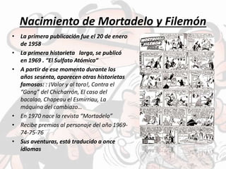 Nacimiento de Mortadelo y Filemón
• La primera publicación fue el 20 de enero
de 1958
• La primera historieta larga, se publicó
en 1969 . “El Sulfato Atómico”
• A partir de ese momento durante los
años sesenta, aparecen otras historietas
famosas: : ¡Valor y al toro!, Contra el
“Gang” del Chicharrón, El caso del
bacalao, Chapeau el Esmirriau, La
máquina del cambiazo…
• En 1970 nace la revista “Mortadelo”
• Recibe premios al personaje del año 1969-
74-75-76
• Sus aventuras, está traducido a once
idiomas
 