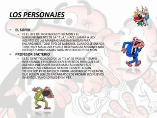 LOS PERSONAJES
• EL SÚPER
– ES EL JEFE DE MORTADELO Y FILEMÓN Y EL
SUPERINTENDENTE DE LA “T.I.A.”. HACE LLAMAR A LOS
AGENTES DE LAS MANERAS MÁS INGENIOSAS PARA
ENCARGARLES TODO TIPO DE MISIONES. CUANDO SE ENFADA
TIENE MUY MALA UVA Y SUELE RESERVAR LAS MISIONES MÁS
DIFÍCILES Y ARRIESGADAS PARA MORTADELO Y FILEMÓN.
• PROFESOR BACTERIO
– ES EL CIENTÍFICO LOCO DE LA “T.I.A”. SE PASA EL TIEMPO
INVENTANDO Y HACIENDO EXPERIMENTOS PARA QUE LOS
AGENTES PUEDAN RESOLVER MÁS FÁCILMENTE SUS
MISIONES. SIN EMBARGO SIEMPRE COMETE ALGÚN
“PEQUEÑO” PERO FATÍDICO ERROR. MORTADELO Y FILEMÓN,
QUE SUELEN SER LOS ENCARGADOS DE PROBAR SUS NUEVOS
INVENTOS, YA NO LO PUEDEN NI VER.
 