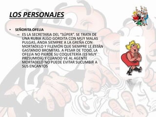 LOS PERSONAJES
• SEÑORITA OFELIA
– ES LA SECRETARIA DEL “SÚPER”. SE TRATA DE
UNA RUBIA ALGO GORDITA CON MUY MALAS
PULGAS. ANDA SIEMPRE A LA GREÑA CON
MORTADELO Y FILEMÓN QUE SIEMPRE LE ESTÁN
GASTANDO BROMITAS. A PESAR DE TODO, LA
OFELIA NO PIERDE SU COQUETERÍA (ES MUY
PRESUMIDA) Y CUANDO VE AL AGENTE
MORTADELO NO PUEDE EVITAR SUCUMBIR A
SUS ENCANTOS
 