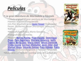 Películas
 La gran Aventura de Mortadelo y Filemón
• Título original La gran aventura de Mortadelo y
Filemón Año2003Duración105
min.País EspañaDirectorJavier Fesser GuiónJavier
Fesser, Guillermo Fesser (Personajes: Francisco
Ibáñez)
•MúsicaRafael Arnau, Mario Gosalvez
•FotografíaXavi Giménez
•RepartoBenito Pocino, Pepe Viyuela, Dominique
Pinon, Paco Sagarzazu, Mariano Venancio, Janfri
Topera, Berta Ojea, María Isbert, Janusz Ziemniak,
Emilio Gavira, German Montañer, Javier Aller, José
Manuel Moya, Eduardo Gómez, Paco Hidalgo, Pablo
Pinedo ProductoraSogecine / Películas Pendelton
•Motadelo y Filemón contra Jimy el Cachondo
 