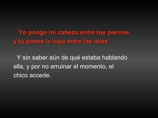 ¨Yo pongo mi cabeza entre tus piernas  y tú pones la tuya entre las mías¨ Y sin saber aún de qué estaba hablando ella, y por no arruinar el momento, el  chico accede. 