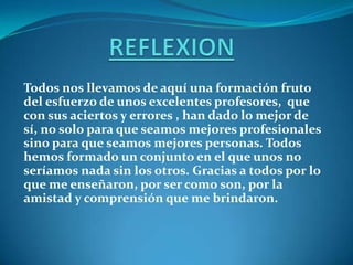 Todos nos llevamos de aquí una formación fruto
del esfuerzo de unos excelentes profesores, que
con sus aciertos y errores , han dado lo mejor de
sí, no solo para que seamos mejores profesionales
sino para que seamos mejores personas. Todos
hemos formado un conjunto en el que unos no
seríamos nada sin los otros. Gracias a todos por lo
que me enseñaron, por ser como son, por la
amistad y comprensión que me brindaron.
 