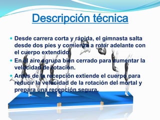 Descripción técnica
 Desde carrera corta y rápida, el gimnasta salta
  desde dos pies y comienza a rotar adelante con
  el cuerpo extendido.
 En el aire agrupa bien cerrado para aumentar la
  velocidad de rotación.
 Antes de la recepción extiende el cuerpo para
  reducir la velocidad de la rotación del mortal y
  prepara una recepción segura.
 