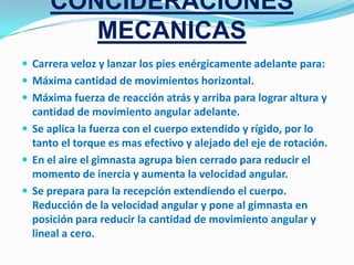 CONCIDERACIONES
        MECANICAS
 Carrera veloz y lanzar los pies enérgicamente adelante para:
 Máxima cantidad de movimientos horizontal.
 Máxima fuerza de reacción atrás y arriba para lograr altura y
  cantidad de movimiento angular adelante.
 Se aplica la fuerza con el cuerpo extendido y rígido, por lo
  tanto el torque es mas efectivo y alejado del eje de rotación.
 En el aire el gimnasta agrupa bien cerrado para reducir el
  momento de inercia y aumenta la velocidad angular.
 Se prepara para la recepción extendiendo el cuerpo.
  Reducción de la velocidad angular y pone al gimnasta en
  posición para reducir la cantidad de movimiento angular y
  lineal a cero.
 
