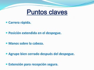 Puntos claves
 Carrera rápida.


 Posición extendida en el despegue.


 Manos sobre la cabeza.


 Agrupe bien cerrado después del despegue.


 Extensión para recepción segura.
 