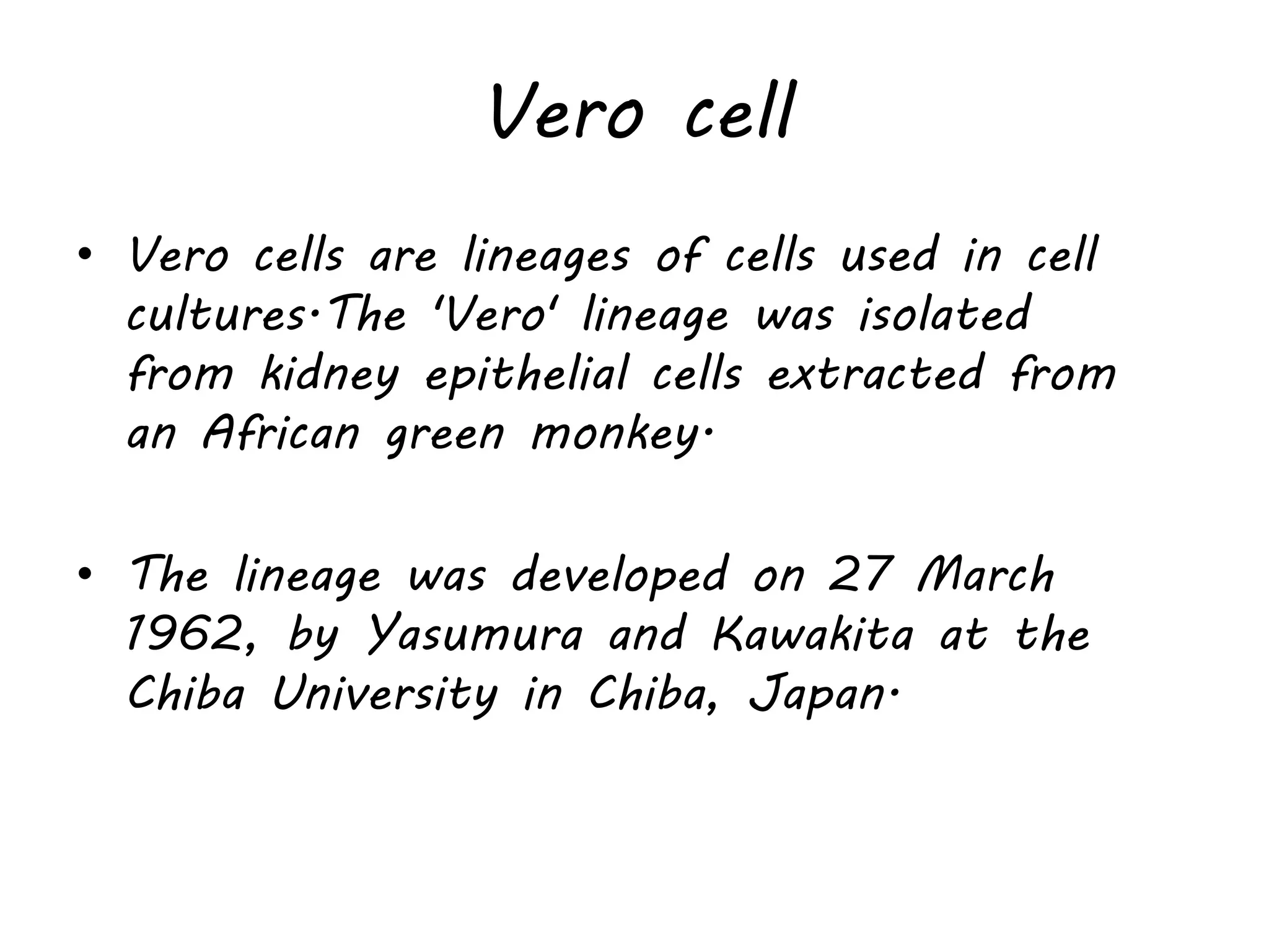 Vero cell
• Vero cells are lineages of cells used in cell
cultures.The 'Vero' lineage was isolated
from kidney epithelial cells extracted from
an African green monkey.
• The lineage was developed on 27 March
1962, by Yasumura and Kawakita at the
Chiba University in Chiba, Japan.
 