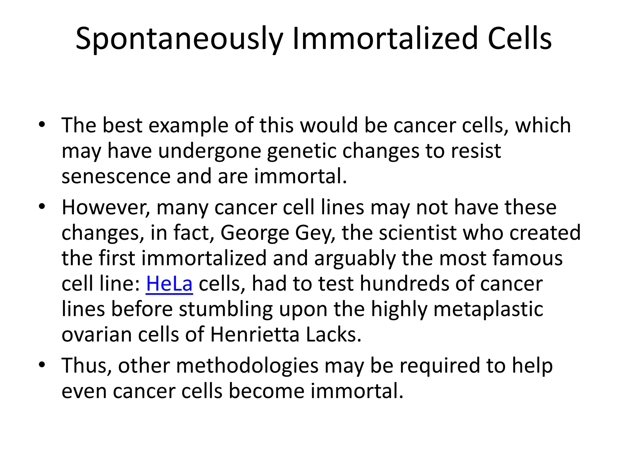 Spontaneously Immortalized Cells
• The best example of this would be cancer cells, which
may have undergone genetic changes to resist
senescence and are immortal.
• However, many cancer cell lines may not have these
changes, in fact, George Gey, the scientist who created
the first immortalized and arguably the most famous
cell line: HeLa cells, had to test hundreds of cancer
lines before stumbling upon the highly metaplastic
ovarian cells of Henrietta Lacks.
• Thus, other methodologies may be required to help
even cancer cells become immortal.
 