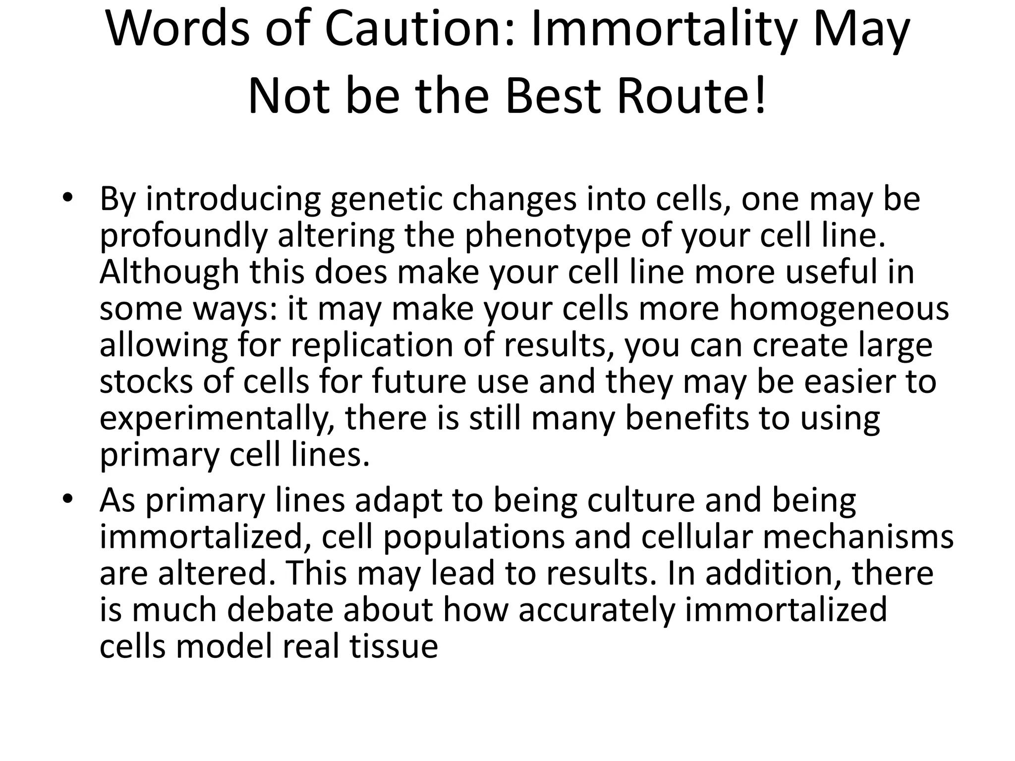 Words of Caution: Immortality May
Not be the Best Route!
• By introducing genetic changes into cells, one may be
profoundly altering the phenotype of your cell line.
Although this does make your cell line more useful in
some ways: it may make your cells more homogeneous
allowing for replication of results, you can create large
stocks of cells for future use and they may be easier to
experimentally, there is still many benefits to using
primary cell lines.
• As primary lines adapt to being culture and being
immortalized, cell populations and cellular mechanisms
are altered. This may lead to results. In addition, there
is much debate about how accurately immortalized
cells model real tissue
 