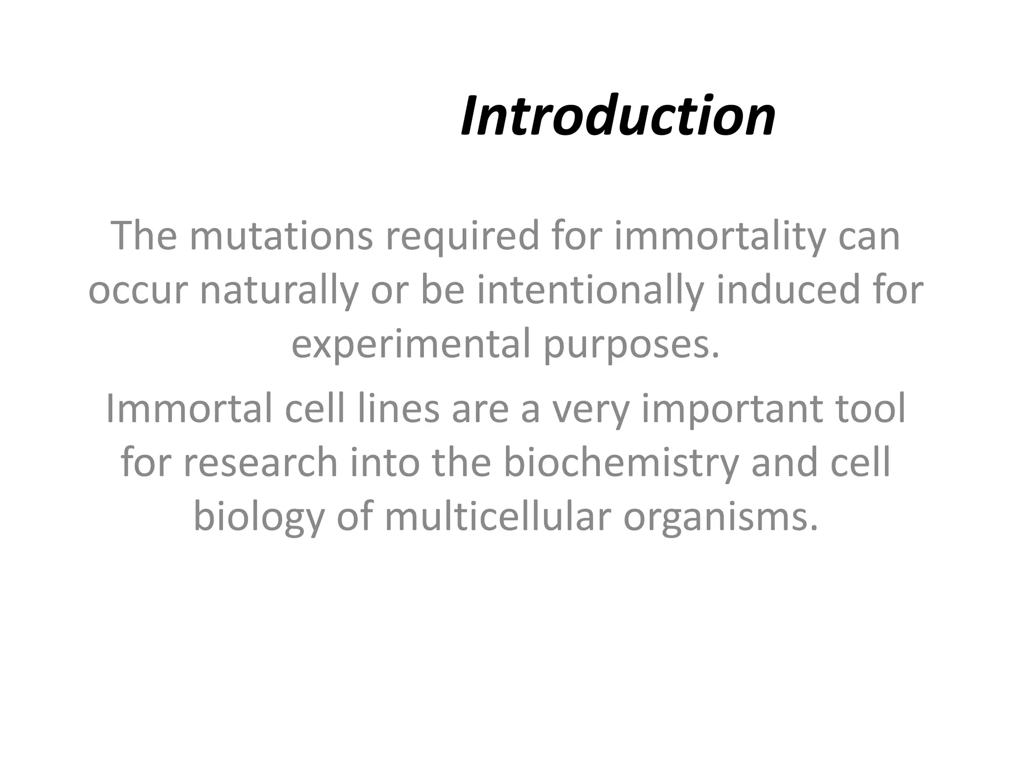 Introduction
The mutations required for immortality can
occur naturally or be intentionally induced for
experimental purposes.
Immortal cell lines are a very important tool
for research into the biochemistry and cell
biology of multicellular organisms.
 