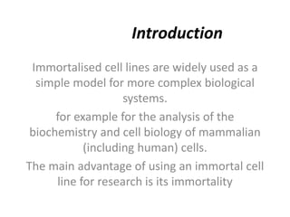Introduction
Immortalised cell lines are widely used as a
simple model for more complex biological
systems.
for example for the analysis of the
biochemistry and cell biology of mammalian
(including human) cells.
The main advantage of using an immortal cell
line for research is its immortality
 