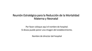Reunión Estratégica para la Reducción de la Mortalidad
Materna y Neonatal
Por favor coloque aquí el nombre de hospital.
Si desea puede poner una imagen del establecimiento.
Nombre de director del hospital
 