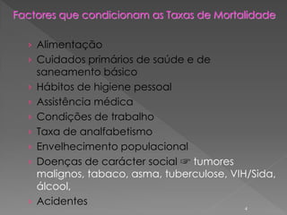 Factores que condicionam as Taxas de Mortalidade
› Alimentação
› Cuidados primários de saúde e de
saneamento básico
› Hábitos de higiene pessoal
› Assistência médica
› Condições de trabalho
› Taxa de analfabetismo
› Envelhecimento populacional
› Doenças de carácter social ☞ tumores
malignos, tabaco, asma, tuberculose, VIH/Sida,
álcool,
› Acidentes
4