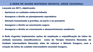 A REDE DE SAÚDE MATERNO INFANTIL (REDE CEGONHA)
Lançada em 2011, objetivando:
• Aprimorar os cuidados materno-infantis
• Assegurar o direito ao planejamento reprodutivo
• Atenção humanizada à gravidez, ao parto e ao puerpério
• Assegurar o direito ao nascimento seguro
• Assegurar o direito ao crescimento e desenvolvimento saudáveis.
A Rede Cegonha implementou ações de ampliação e requalificação de leitos de
unidade neonatal, classificando-os como de Terapia Intensiva Neonatal, de
Cuidado intermediário Neonatal, além de reforçar o Método Canguru, com a
criação de leitos de cuidado intermediário neonatal Canguru.
 
