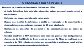 O PROGRAMA BOLSA FAMÍLIA
Programa de transferência de renda, lançado em 2004:
• Articula iniciativas intersetoriais: educação, saúde, desenvolvimento social e
outras áreas.
• Enfocado nos grupos sociais mais vulneráveis.
• Requer das famílias beneficiadas o cartão de vacinação e do crescimento e
desenvolvimento das crianças menores de 07 anos atualizado.
• Realização de consultas de pré-natal e de acompanhamento da saúde da
criança.
• Estudos mostram o PBF contribuiu para redução gradual das desigualdades,
diminuição da incidência do baixo peso ao nascer de filhos de mulheres com
cobertura do PBF, redução de óbitos por desnutrição e problemas respiratórios
e, consequentemente, da mortalidade infantil.
 
