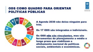 ODS COMO QUADRO PARA ORIENTAR
POLÍTICAS PÚBLICAS
A Agenda 2030 não deixa ninguém para
trás.
Os 17 ODS são integrados e indivisíveis.
Os ODS não são vinculantes, mas são
ferramentas de planejamento a médio e
longo prazo que viabilizam o
alinhamento nacional de políticas
sociais, ambientais e econômicas.
 