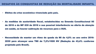 DESAFIOS ÀS CONQUISTAS DE REDUÇÃO DA MORTALIDADE INFANTIL
• Efeitos da crise econômica vivenciada pelo país.
• As medidas de austeridade fiscal, estabelecidas na Emenda Constitucional 95
de 2016 e da MP 839 de 2018 e sua possível interferência na oferta da atenção
em saúde, se houver subtração de recursos para o SUS.
• Necessidade de manter um ritmo de queda da MI de 4,0% ao ano entre 2016-
2030 para alcançar uma TMI de 7,2%/1000 NV (Redução de 43,4% conforme
projetada pelo Brasil).
 