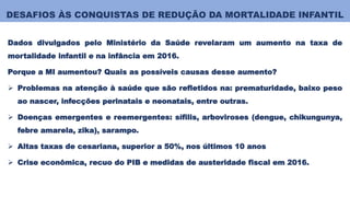 DESAFIOS ÀS CONQUISTAS DE REDUÇÃO DA MORTALIDADE INFANTIL
Dados divulgados pelo Ministério da Saúde revelaram um aumento na taxa de
mortalidade infantil e na infância em 2016.
Porque a MI aumentou? Quais as possíveis causas desse aumento?
 Problemas na atenção à saúde que são refletidos na: prematuridade, baixo peso
ao nascer, infecções perinatais e neonatais, entre outras.
 Doenças emergentes e reemergentes: sífilis, arboviroses (dengue, chikungunya,
febre amarela, zika), sarampo.
 Altas taxas de cesariana, superior a 50%, nos últimos 10 anos
 Crise econômica, recuo do PIB e medidas de austeridade fiscal em 2016.
 