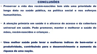 Conclusões
• Preservar a vida dos recém-nascidos tem sido uma prioridade de
longa data na saúde pública, na política social e nos esforços
humanitários.
• A atenção primária em saúde é o alicerce do acesso e da cobertura
universal em saúde. Pode promover, manter e melhorar a saúde de
mães, recém-nascidos e crianças .
• Uma melhor saúde pode levar a melhores índices de bem-estar e
produtividade, contribuindo para o desenvolvimento e aumento da
riqueza de uma nação.
CONCLUSÕES
 