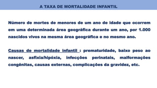 A TAXA DE MORTALIDADE INFANTIL
Número de mortes de menores de um ano de idade que ocorrem
em uma determinada área geográfica durante um ano, por 1.000
nascidos vivos na mesma área geográfica e no mesmo ano.
Causas de mortalidade infantil : prematuridade, baixo peso ao
nascer, asfixia/hipóxia, infecções perinatais, malformações
congênitas, causas externas, complicações da gravidez, etc.
 