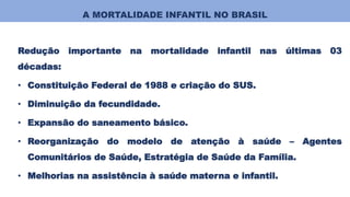 A MORTALIDADE INFANTIL NO BRASIL
Redução importante na mortalidade infantil nas últimas 03
décadas:
• Constituição Federal de 1988 e criação do SUS.
• Diminuição da fecundidade.
• Expansão do saneamento básico.
• Reorganização do modelo de atenção à saúde – Agentes
Comunitários de Saúde, Estratégia de Saúde da Família.
• Melhorias na assistência à saúde materna e infantil.
 