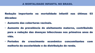 A MORTALIDADE INFANTIL NO BRASIL
Redução importante na mortalidade infantil nas últimas 03
décadas:
• Aumento das coberturas vacinais.
• Aumento da prevalência do aleitamento materno, contribuindo
para a redução das doenças infecciosas nos primeiros anos de
vida.
• Períodos de crescimento econômico concomitantes com
melhoria da escolaridade e da distribuição de renda.
 